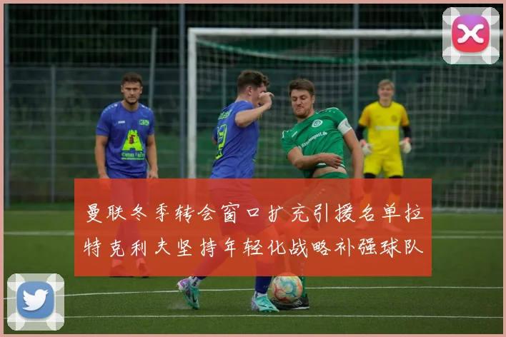 曼联冬季转会窗口扩充引援名单拉特克利夫坚持年轻化战略补强球队实力