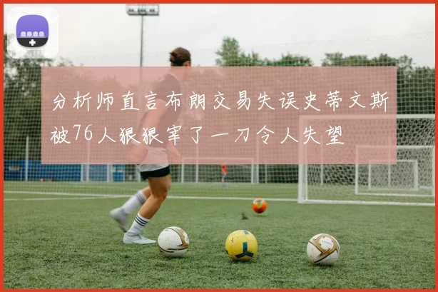 分析师直言布朗交易失误史蒂文斯被76人狠狠宰了一刀令人失望
