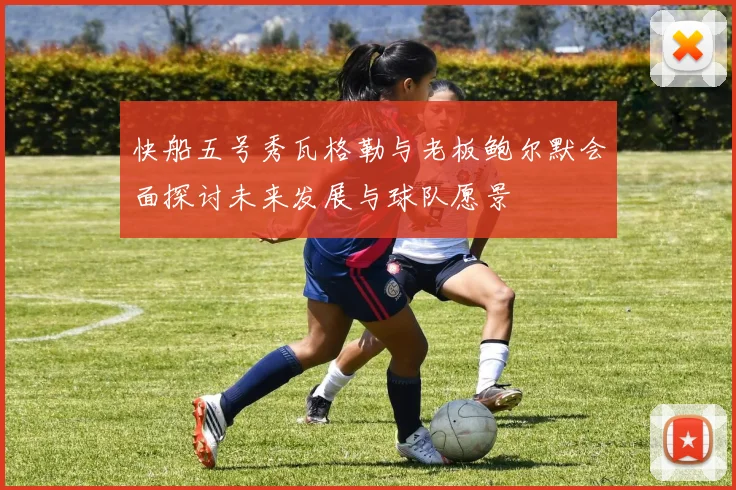 快船五号秀瓦格勒与老板鲍尔默会面探讨未来发展与球队愿景