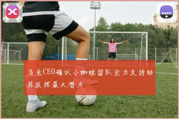 马竞CEO确认小蜘蛛留队全力支持助其发挥最大潜力